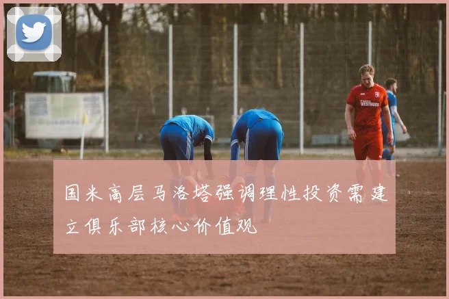 国米高层马洛塔强调理性投资需建立俱乐部核心价值观