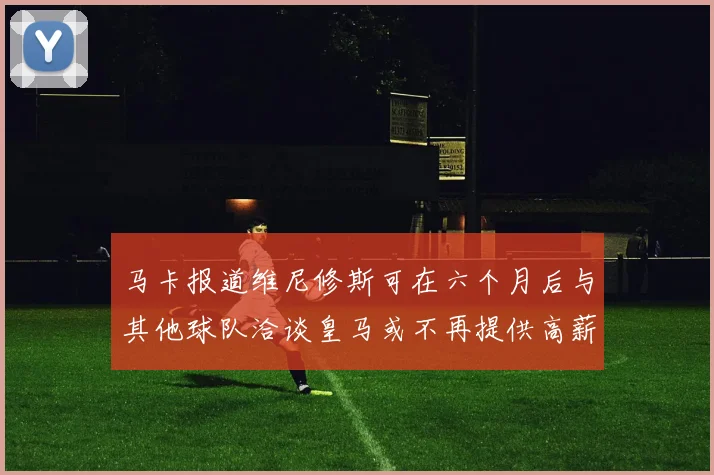 马卡报道维尼修斯可在六个月后与其他球队洽谈皇马或不再提供高薪合同