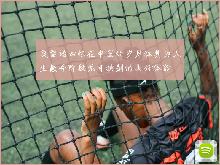 莫雷诺回忆在中国的岁月称其为人生巅峰阶段无可挑剔的美好体验