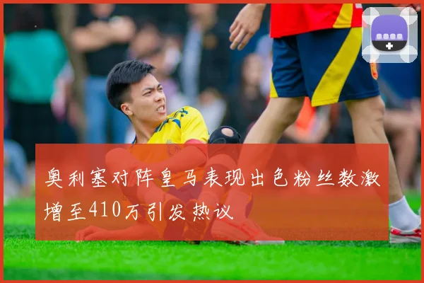 奥利塞对阵皇马表现出色粉丝数激增至410万引发热议
