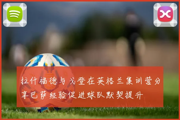 拉什福德与戈登在英格兰集训营分享巴萨经验促进球队默契提升
