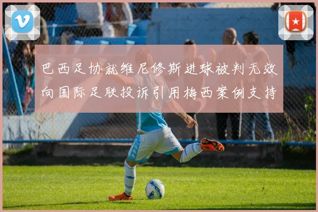 巴西足协就维尼修斯进球被判无效向国际足联投诉引用梅西案例支持