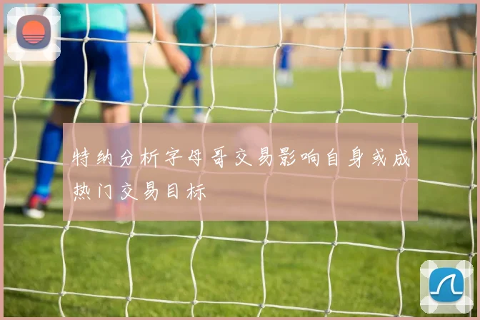 特纳分析字母哥交易影响自身或成热门交易目标