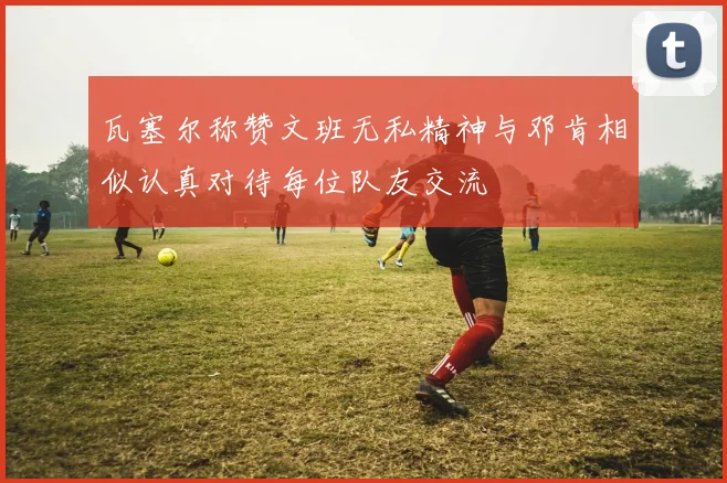 瓦塞尔称赞文班无私精神与邓肯相似认真对待每位队友交流