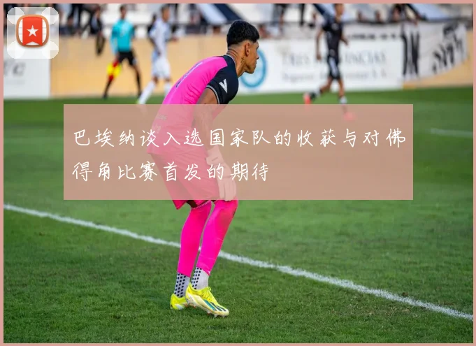 巴埃纳谈入选国家队的收获与对佛得角比赛首发的期待