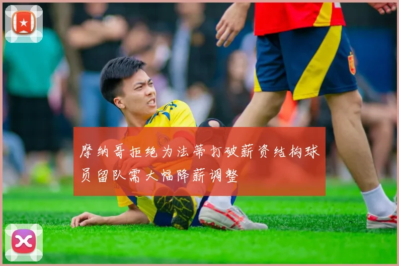 摩纳哥拒绝为法蒂打破薪资结构球员留队需大幅降薪调整