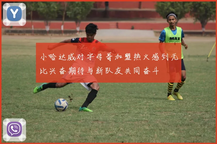 小哈达威对字母哥加盟热火感到无比兴奋期待与新队友共同奋斗