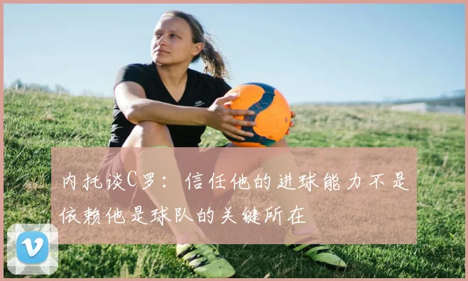 内托谈C罗：信任他的进球能力不是依赖他是球队的关键所在