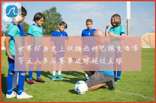 世界杯历史上仅梅西姆巴佩克洛泽等五人多届赛事进球超过五球