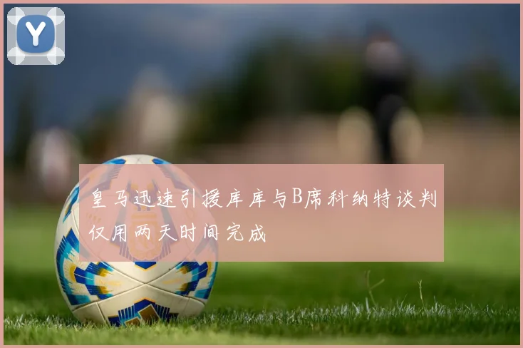 皇马迅速引援库库与B席科纳特谈判仅用两天时间完成
