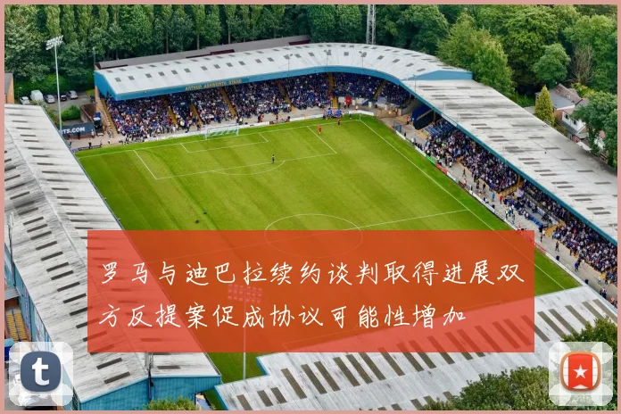 罗马与迪巴拉续约谈判取得进展双方反提案促成协议可能性增加