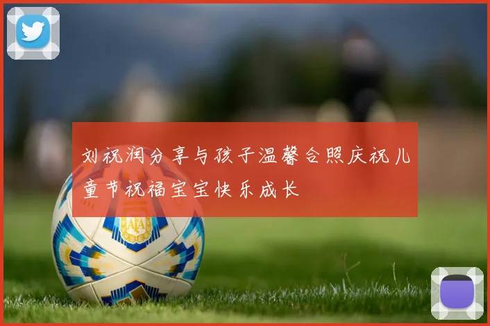 刘祝润分享与孩子温馨合照庆祝儿童节祝福宝宝快乐成长