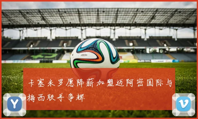 卡塞米罗愿降薪加盟迈阿密国际与梅西联手争辉