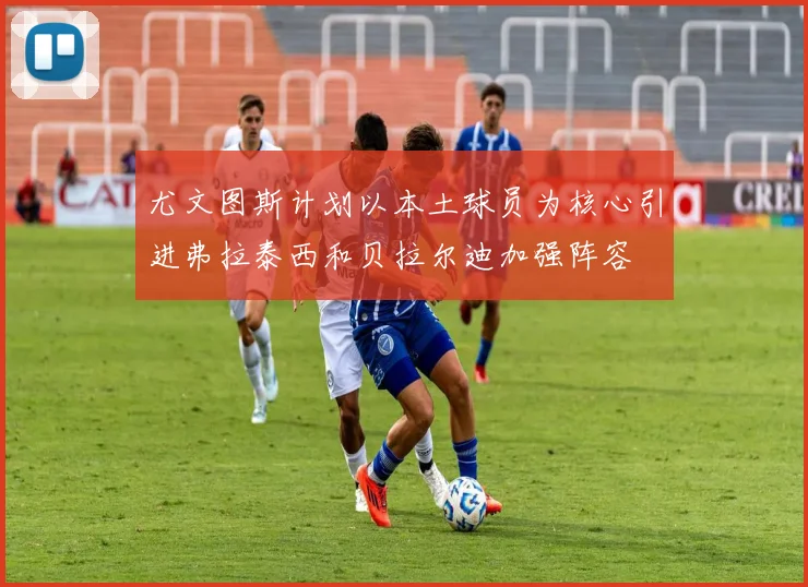 尤文图斯计划以本土球员为核心引进弗拉泰西和贝拉尔迪加强阵容