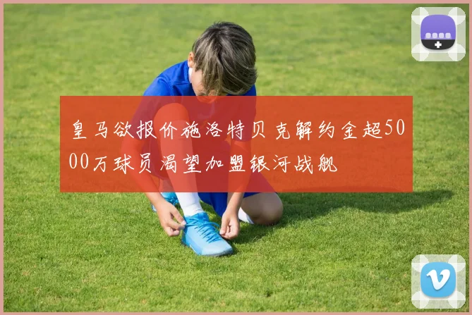 皇马欲报价施洛特贝克解约金超5000万球员渴望加盟银河战舰