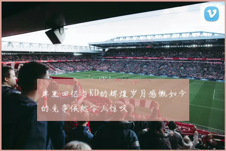 库里回忆与KD的辉煌岁月感慨如今的竞争依然令人惊叹