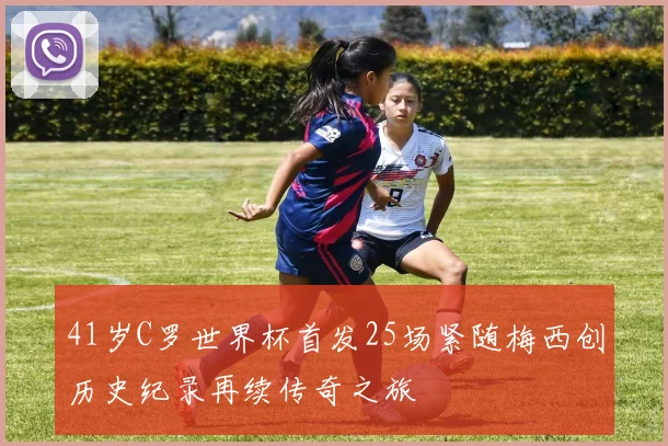 41岁C罗世界杯首发25场紧随梅西创历史纪录再续传奇之旅