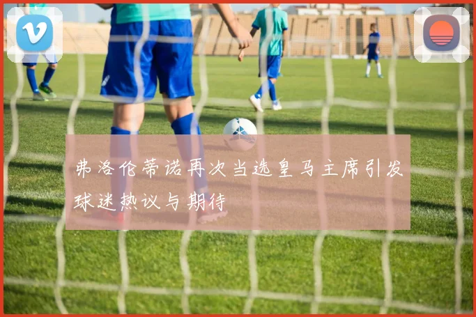 弗洛伦蒂诺再次当选皇马主席引发球迷热议与期待