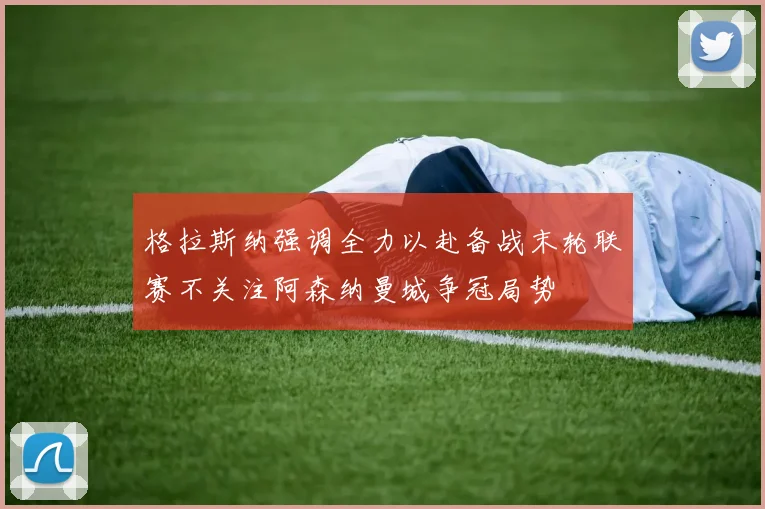 格拉斯纳强调全力以赴备战末轮联赛不关注阿森纳曼城争冠局势