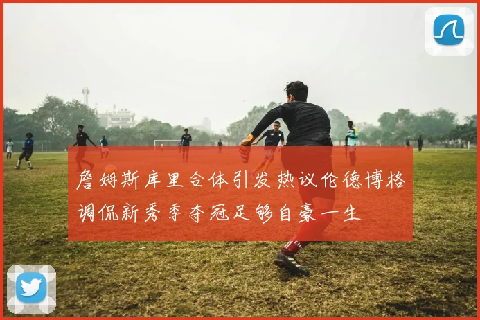 詹姆斯库里合体引发热议伦德博格调侃新秀季夺冠足够自豪一生