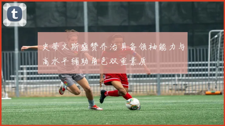 史蒂文斯盛赞乔治具备领袖能力与高水平辅助角色双重素质