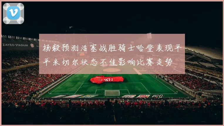 杨毅预测活塞战胜骑士哈登表现平平米切尔状态不佳影响比赛走势