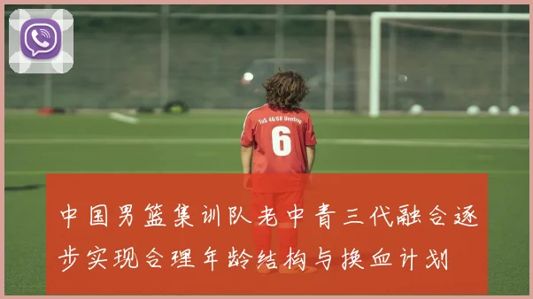 中国男篮集训队老中青三代融合逐步实现合理年龄结构与换血计划