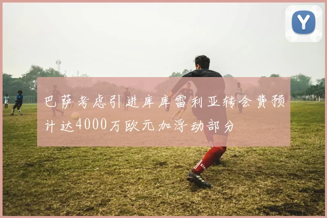 巴萨考虑引进库库雷利亚转会费预计达4000万欧元加浮动部分