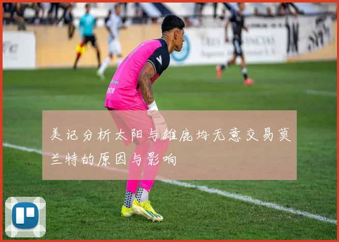 美记分析太阳与雄鹿均无意交易莫兰特的原因与影响