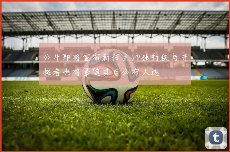 公牛即将宣布新任主帅独行侠与开拓者也将紧随其后公布人选