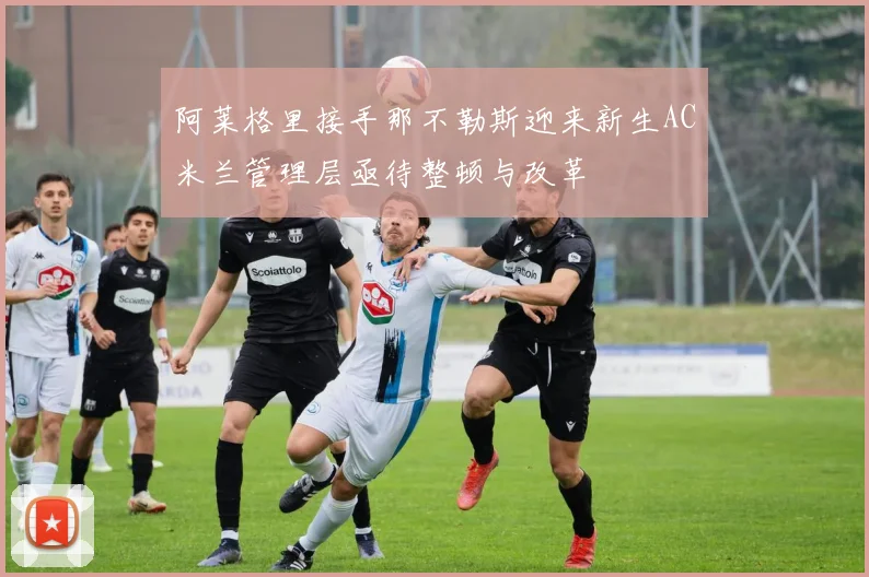 阿莱格里接手那不勒斯迎来新生AC米兰管理层亟待整顿与改革