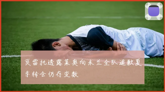 莫雷托透露莱奥向米兰全队道歉夏季转会仍存变数