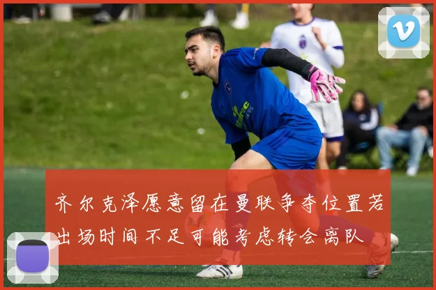 齐尔克泽愿意留在曼联争夺位置若出场时间不足可能考虑转会离队