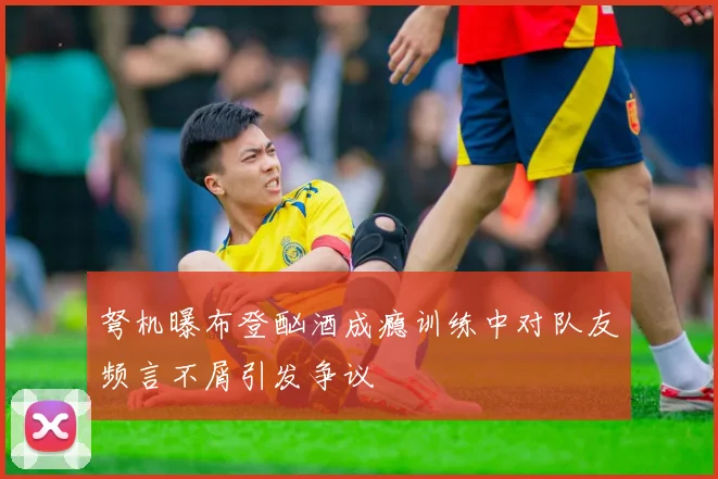弩机曝布登酗酒成瘾训练中对队友频言不屑引发争议