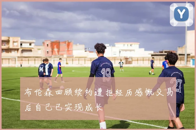 布伦森回顾续约遭拒经历感慨交易后自己已实现成长