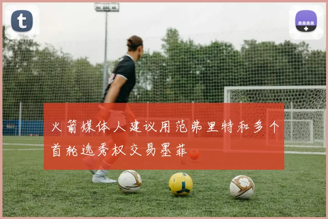 火箭媒体人建议用范弗里特和多个首轮选秀权交易墨菲