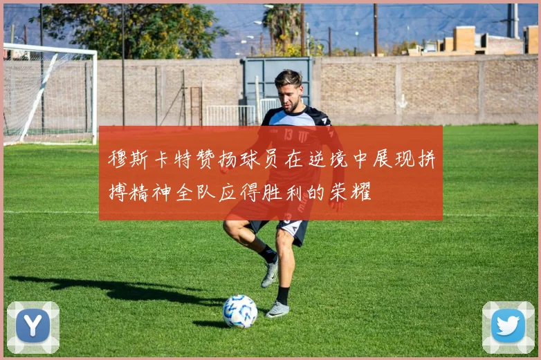 穆斯卡特赞扬球员在逆境中展现拼搏精神全队应得胜利的荣耀